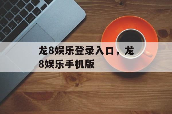 龙8娱乐登录入口，龙8娱乐手机版